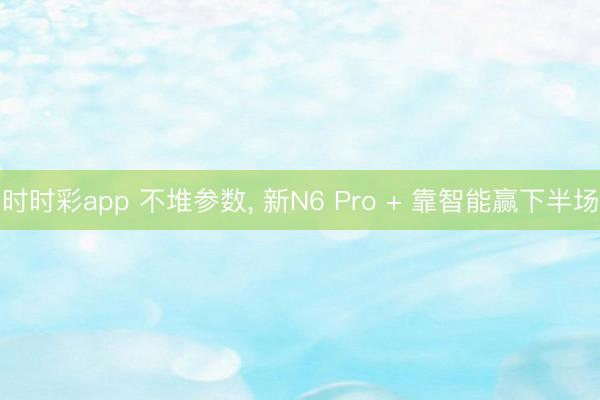 时时彩app 不堆参数， 新N6 Pro + 靠智能赢下半场