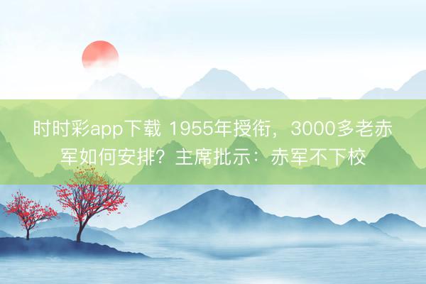 时时彩app下载 1955年授衔，3000多老赤军如何安排？主席批示：赤军不下校