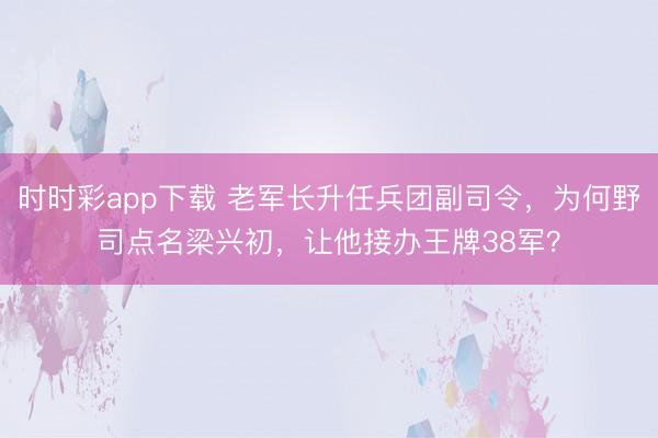 时时彩app下载 老军长升任兵团副司令，为何野司点名梁兴初，让他接办王牌38军？