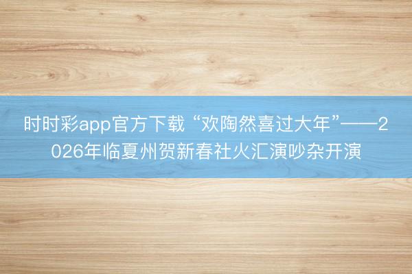 时时彩app官方下载 “欢陶然喜过大年”——2026年临夏州贺新春社火汇演吵杂开演