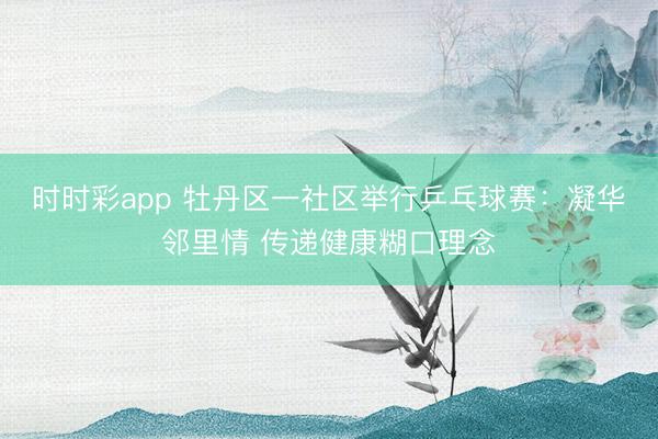 时时彩app 牡丹区一社区举行乒乓球赛：凝华邻里情 传递健康糊口理念