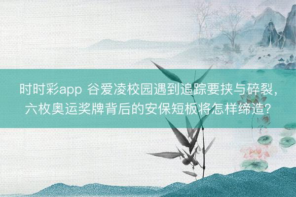 时时彩app 谷爱凌校园遇到追踪要挟与碎裂，六枚奥运奖牌背后的安保短板将怎样缔造？