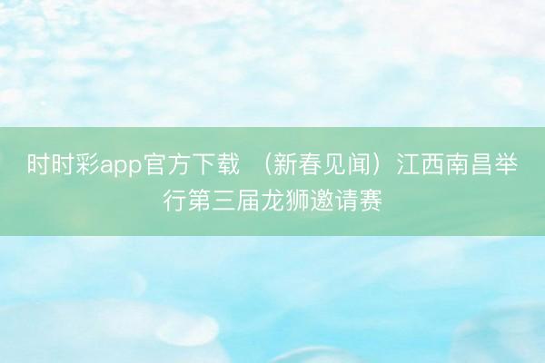 时时彩app官方下载 (新春见闻)江西南昌举行第三届龙狮邀请赛