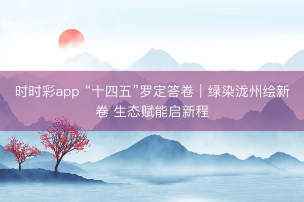 时时彩app “十四五”罗定答卷|绿染泷州绘新卷 生态赋能启新程