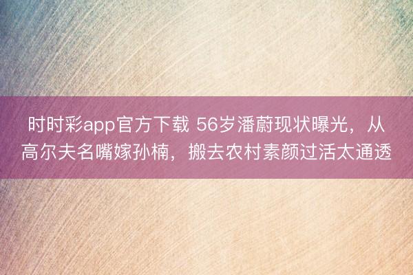 时时彩app官方下载 56岁潘蔚现状曝光，从高尔夫名嘴嫁孙楠，搬去农村素颜过活太通透