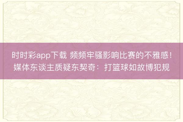 时时彩app下载 频频牢骚影响比赛的不雅感！媒体东谈主质疑东契奇：打篮球如故博犯规