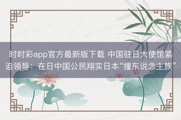 时时彩app官方最新版下载 中国驻日大使馆紧迫领导：在日中国公民翔实日本“撞东说念主族”