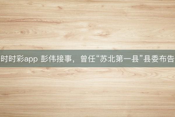 时时彩app 彭伟接事，曾任“苏北第一县”县委布告