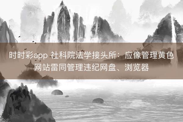 时时彩app 社科院法学接头所：应像管理黄色网站雷同管理违纪网盘、浏览器