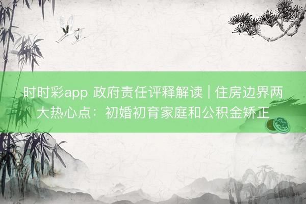时时彩app 政府责任评释解读 | 住房边界两大热心点：初婚初育家庭和公积金矫正