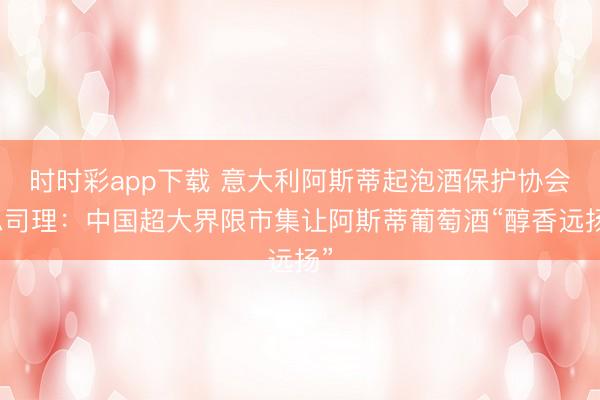 时时彩app下载 意大利阿斯蒂起泡酒保护协会总司理：中国超大界限市集让阿斯蒂葡萄酒“醇香远扬”