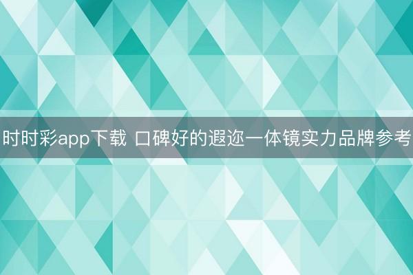 时时彩app下载 口碑好的遐迩一体镜实力品牌参考