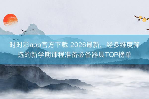 时时彩app官方下载 2026最新，经多维度筛选的新学期课程准备必备器具TOP榜单