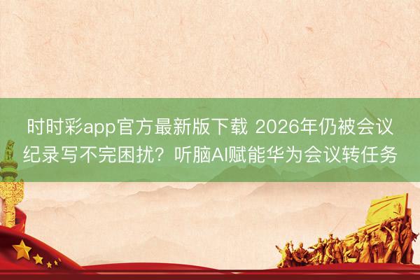 时时彩app官方最新版下载 2026年仍被会议纪录写不完困扰？听脑AI赋能华为会议转任务