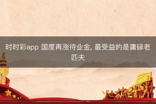 时时彩app 国度再涨待业金， 最受益的是庸碌老匹夫