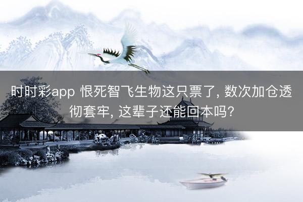 时时彩app 恨死智飞生物这只票了， 数次加仓透彻套牢， 这辈子还能回本吗?