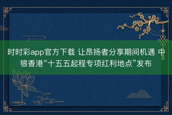 时时彩app官方下载 让昂扬者分享期间机遇 中银香港“十五五起程专项红利地点”发布