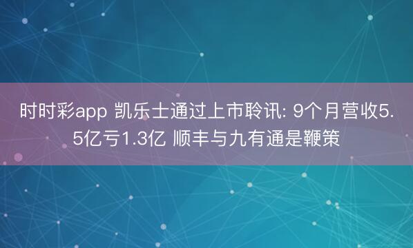 时时彩app 凯乐士通过上市聆讯: 9个月营收5.5亿亏1.3亿 顺丰与九有通是鞭策