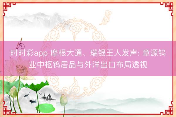时时彩app 摩根大通、瑞银王人发声: 章源钨业中枢钨居品与外洋出口布局透视